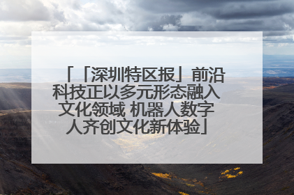 「深圳特区报」前沿科技正以多元形态融入文化领域 机器人数字人齐创文化新体验