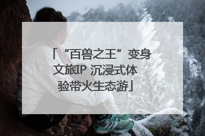 “百兽之王”变身文旅IP 沉浸式体验带火生态游
