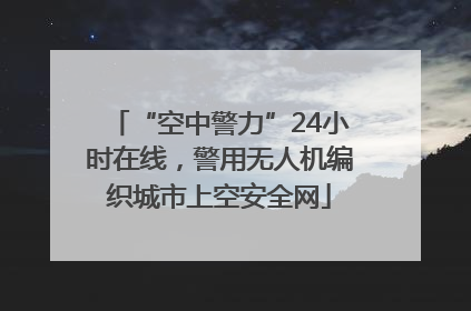 “空中警力”24小时在线，警用无人机编织城市上空安全网