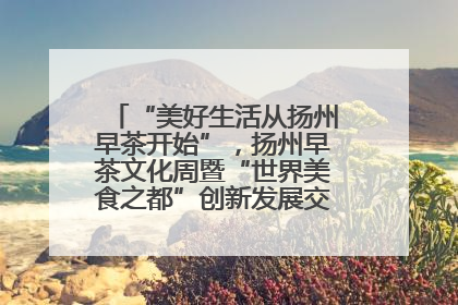 “美好生活从扬州早茶开始”，扬州早茶文化周暨“世界美食之都”创新发展交流活动启幕