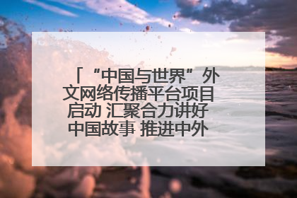 “中国与世界”外文网络传播平台项目启动 汇聚合力讲好中国故事 推进中外文明交流互鉴