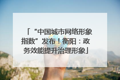 “中国城市网络形象指数”发布！衡阳：政务效能提升治理形象