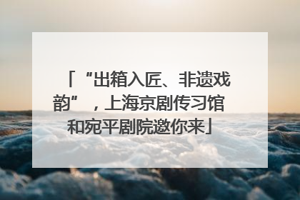 “出箱入匠、非遗戏韵”，上海京剧传习馆和宛平剧院邀你来