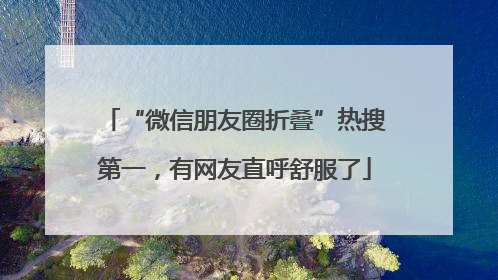 “微信朋友圈折叠”热搜第一，有网友直呼舒服了