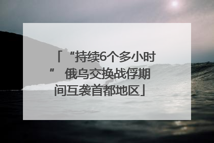 “持续6个多小时” 俄乌交换战俘期间互袭首都地区