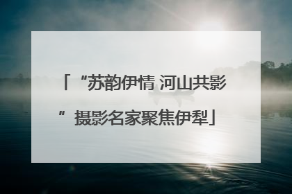 “苏韵伊情 河山共影”摄影名家聚焦伊犁