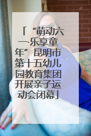 “萌动六一·乐享童年”昆明市第十五幼儿园教育集团开展亲子运动会闭幕