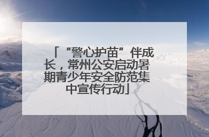 “警心护苗”伴成长，常州公安启动暑期青少年安全防范集中宣传行动