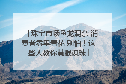 珠宝市场鱼龙混杂 消费者雾里看花 别怕！这些人教你慧眼识珠