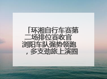 环湘自行车赛第二场排位赛收官 浏阳车队强势领跑，多支劲旅上演圈数拉锯战
