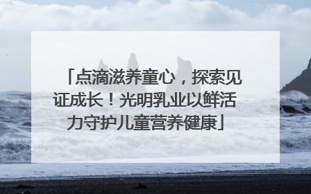点滴滋养童心，探索见证成长！光明乳业以鲜活力守护儿童营养健康