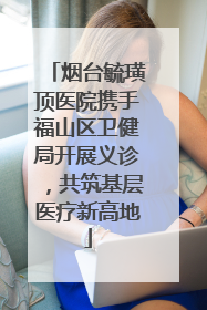 烟台毓璜顶医院携手福山区卫健局开展义诊，共筑基层医疗新高地