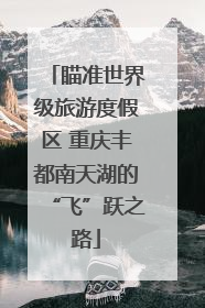 瞄准世界级旅游度假区 重庆丰都南天湖的“飞”跃之路