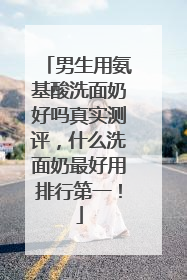 男生用氨基酸洗面奶好吗真实测评，什么洗面奶最好用排行第一！