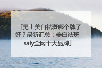 男士美白祛斑哪个牌子好？最新汇总：美白祛斑saly全网十大品牌