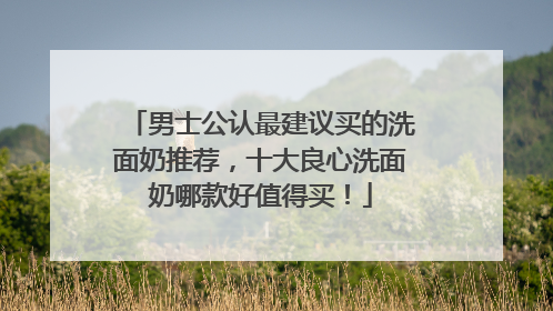 男士公认最建议买的洗面奶推荐，十大良心洗面奶哪款好值得买！