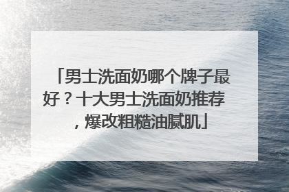 男士洗面奶哪个牌子最好？十大男士洗面奶推荐，爆改粗糙油腻肌