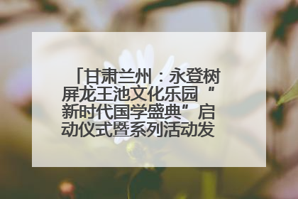 甘肃兰州：永登树屏龙王池文化乐园“新时代国学盛典”启动仪式暨系列活动发布会成功举办