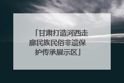 甘肃打造河西走廊民族民俗非遗保护传承展示区