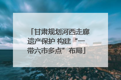 甘肃规划河西走廊遗产保护 构建“一带六市多点”布局