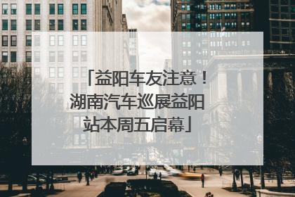 益阳车友注意！湖南汽车巡展益阳站本周五启幕