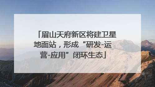 眉山天府新区将建卫星地面站，形成“研发-运营-应用”闭环生态