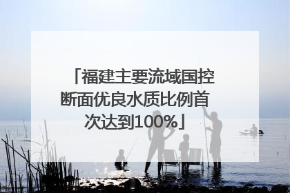 福建主要流域国控断面优良水质比例首次达到100%