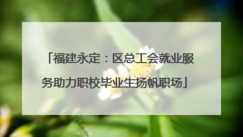 福建永定：区总工会就业服务助力职校毕业生扬帆职场