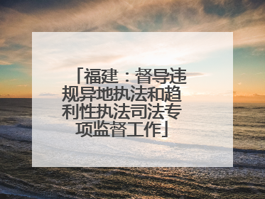 福建：督导违规异地执法和趋利性执法司法专项监督工作