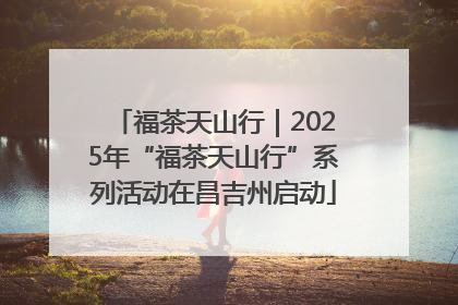 福茶天山行｜2025年“福茶天山行”系列活动在昌吉州启动