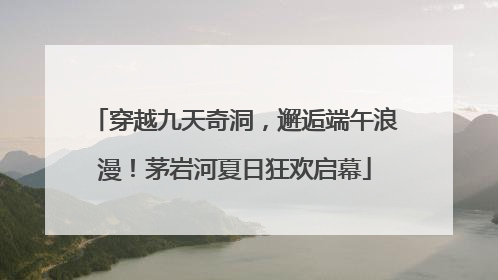 穿越九天奇洞，邂逅端午浪漫！茅岩河夏日狂欢启幕