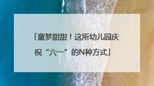 童梦甜甜！这所幼儿园庆祝“六一”的N种方式