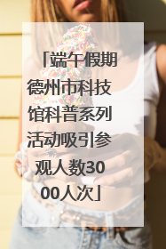 端午假期德州市科技馆科普系列活动吸引参观人数3000人次