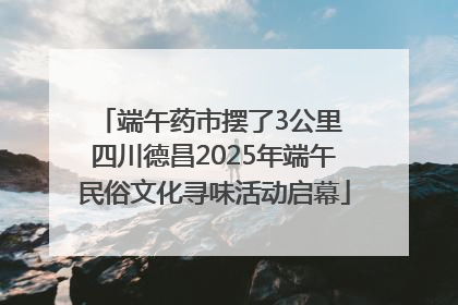 端午药市摆了3公里 四川德昌2025年端午民俗文化寻味活动启幕
