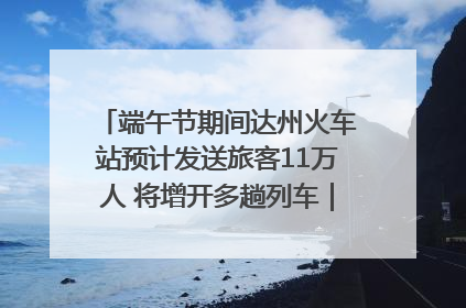 端午节期间达州火车站预计发送旅客11万人 将增开多趟列车｜网络中国节·端午