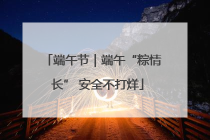 端午节｜端午“粽情长” 安全不打烊