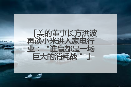美的董事长方洪波再谈小米进入家电行业：“谁赢都是一场巨大的消耗战 ”