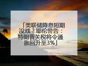美联储降息短期没戏？耶伦警告：特朗普关税将令通胀回升至3%