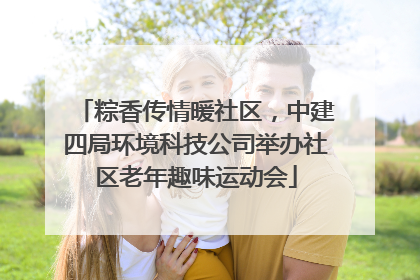粽香传情暖社区，中建四局环境科技公司举办社区老年趣味运动会