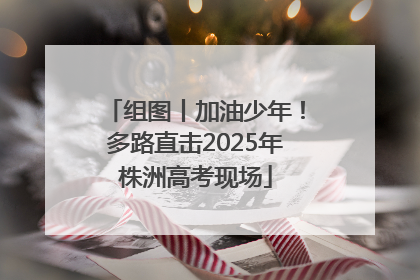 组图丨加油少年！多路直击2025年株洲高考现场