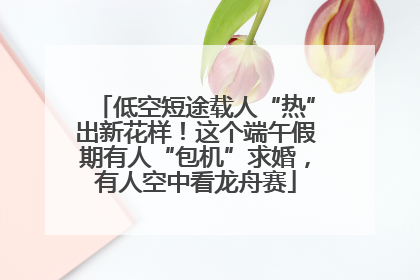 低空短途载人“热”出新花样！这个端午假期有人“包机”求婚，有人空中看龙舟赛