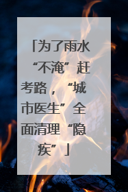 为了雨水“不淹”赶考路，“城市医生”全面清理“隐疾”