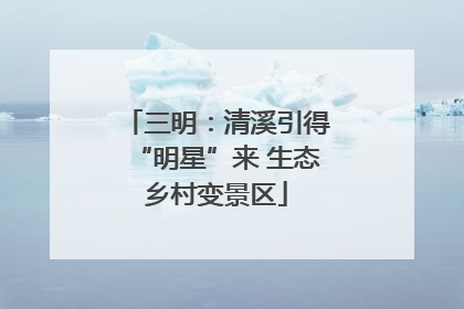 三明：清溪引得“明星”来 生态乡村变景区