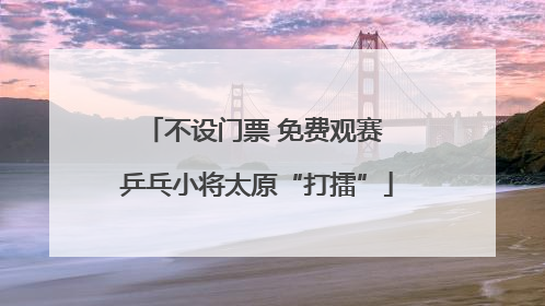 不设门票 免费观赛 乒乓小将太原“打擂”