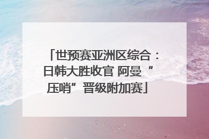 世预赛亚洲区综合：日韩大胜收官 阿曼“压哨”晋级附加赛