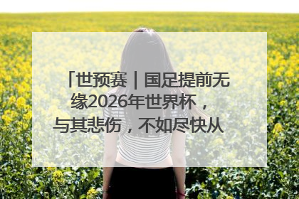 世预赛|国足提前无缘2026年世界杯,与其悲伤,不如尽快从选帅开始重建