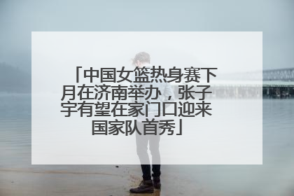 中国女篮热身赛下月在济南举办，张子宇有望在家门口迎来国家队首秀