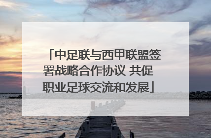 中足联与西甲联盟签署战略合作协议 共促职业足球交流和发展
