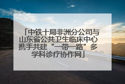 中铁十局非洲分公司与山东省公共卫生临床中心携手共建“一带一路”多学科诊疗协作网