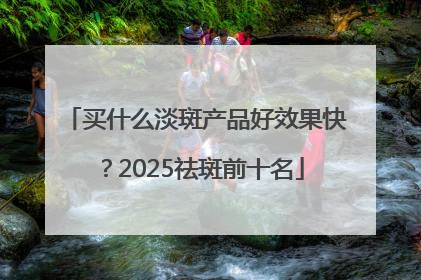 买什么淡斑产品好效果快？2025祛斑前十名